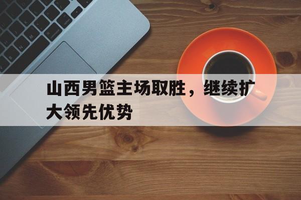 关于山西男篮主场取胜，继续扩大领先优势的信息