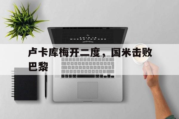 关于卢卡库梅开二度，国米击败巴黎的信息