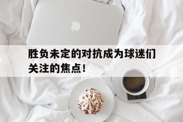 胜负未定的对抗成为球迷们关注的焦点！的简单介绍