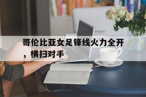 关于哥伦比亚女足锋线火力全开，横扫对手的信息