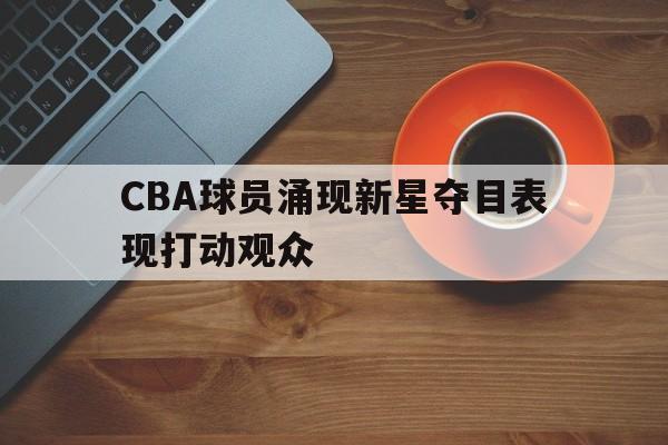 CBA球员涌现新星夺目表现打动观众