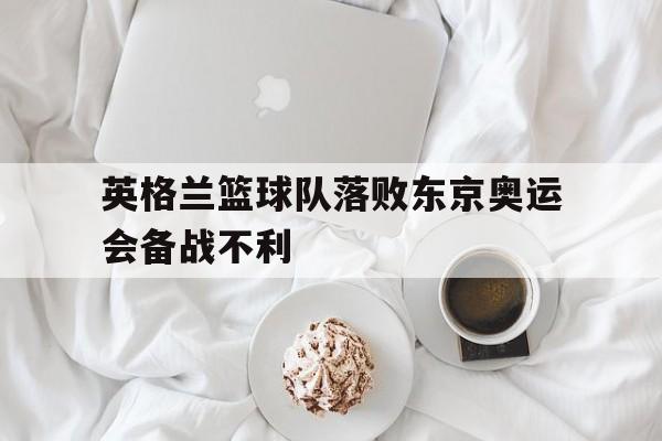 英格兰篮球队落败东京奥运会备战不利的简单介绍