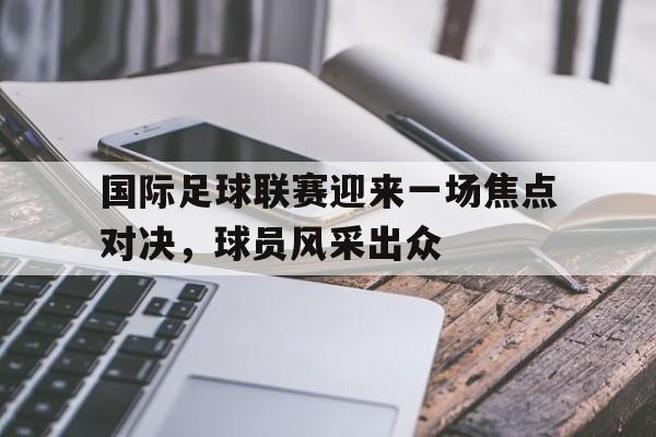 国际足球联赛迎来一场焦点对决，球员风采出众的简单介绍