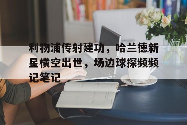 利物浦传射建功,哈兰德新星横空出世,场边球探频频记笔记 利物浦传射建功,哈兰德新星横空出世,场边球探频频记笔记