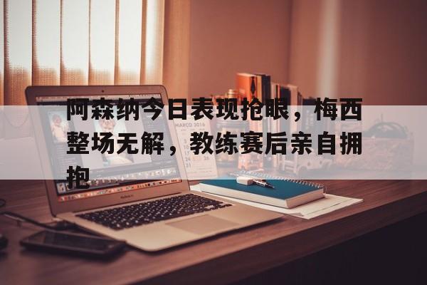 阿森纳今日表现抢眼，梅西整场无解，教练赛后亲自拥抱