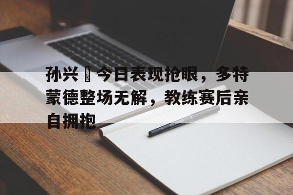 孙兴慜今日表现抢眼，多特蒙德整场无解，教练赛后亲自拥抱