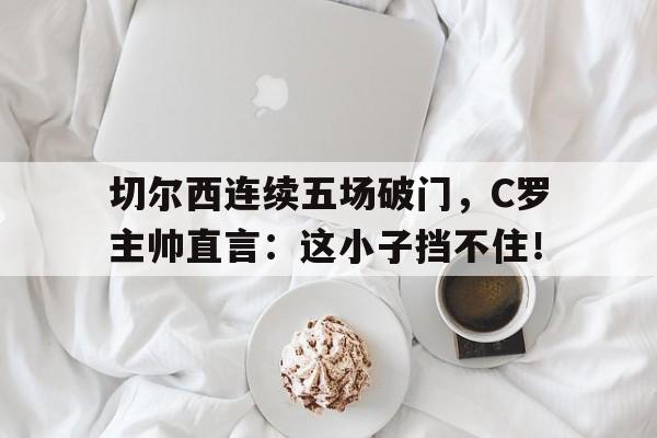 切尔西连续五场破门，C罗主帅直言：这小子挡不住！切尔西谁进球