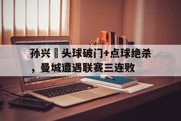 孙兴慜头球破门+点球绝杀，曼城遭遇联赛三连败