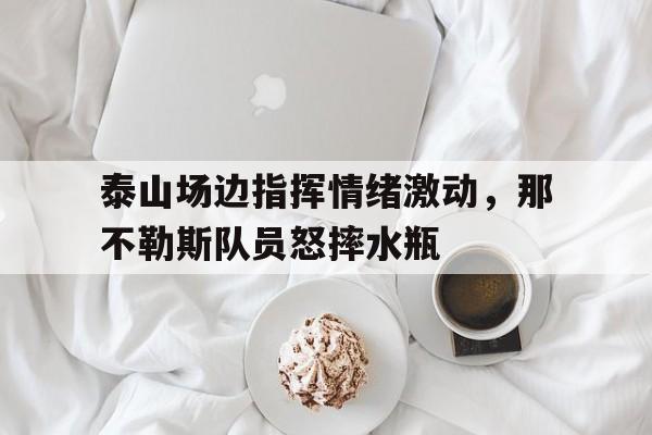 泰山场边指挥情绪激动，那不勒斯队员怒摔水瓶